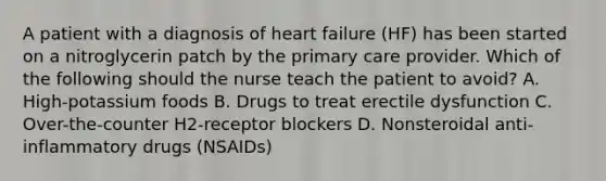 A patient with a diagnosis of heart failure (HF) has been started on a nitroglycerin patch by the primary care provider. Which of the following should the nurse teach the patient to avoid? A. High-potassium foods B. Drugs to treat erectile dysfunction C. Over-the-counter H2-receptor blockers D. Nonsteroidal anti-inflammatory drugs (NSAIDs)