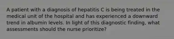 A patient with a diagnosis of hepatitis C is being treated in the medical unit of the hospital and has experienced a downward trend in albumin levels. In light of this diagnostic finding, what assessments should the nurse prioritize?