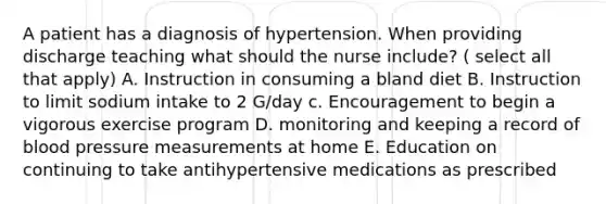 A patient has a diagnosis of hypertension. When providing discharge teaching what should the nurse include? ( select all that apply) A. Instruction in consuming a bland diet B. Instruction to limit sodium intake to 2 G/day c. Encouragement to begin a vigorous exercise program D. monitoring and keeping a record of blood pressure measurements at home E. Education on continuing to take antihypertensive medications as prescribed