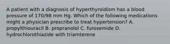 A patient with a diagnosis of hyperthyroidism has a blood pressure of 170/98 mm Hg. Which of the following medications might a physician prescribe to treat hypertension? A. propylthiouracil B. propranolol C. furosemide D. hydrochlorothiazide with triamterene