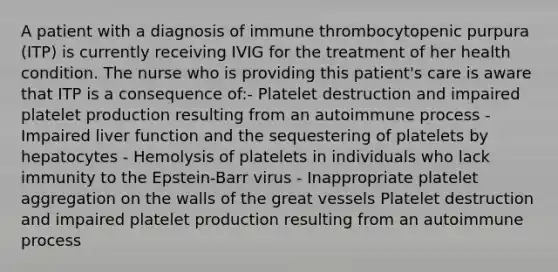 A patient with a diagnosis of immune thrombocytopenic purpura (ITP) is currently receiving IVIG for the treatment of her health condition. The nurse who is providing this patient's care is aware that ITP is a consequence of:- Platelet destruction and impaired platelet production resulting from an autoimmune process - Impaired liver function and the sequestering of platelets by hepatocytes - Hemolysis of platelets in individuals who lack immunity to the Epstein-Barr virus - Inappropriate platelet aggregation on the walls of the great vessels Platelet destruction and impaired platelet production resulting from an autoimmune process