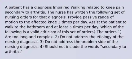 A patient has a diagnosis Impaired Walking related to knee pain secondary to arthritis. The nurse has written the following set of nursing orders for that diagnosis. Provide passive range of motion to the affected knee 3 times per day. Assist the patient to walk to the bathroom and at least 3 times per day. Which of the following is a valid criticism of this set of orders? The orders 1) Are too long and complex. 2) Do not address the etiology of the nursing diagnosis. 3) Do not address the problem side of the nursing diagnosis. 4) Should not include the words "secondary to arthritis."