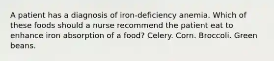 A patient has a diagnosis of iron-deficiency anemia. Which of these foods should a nurse recommend the patient eat to enhance iron absorption of a food? Celery. Corn. Broccoli. Green beans.