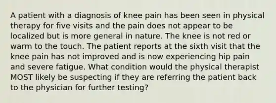 A patient with a diagnosis of knee pain has been seen in physical therapy for five visits and the pain does not appear to be localized but is more general in nature. The knee is not red or warm to the touch. The patient reports at the sixth visit that the knee pain has not improved and is now experiencing hip pain and severe fatigue. What condition would the physical therapist MOST likely be suspecting if they are referring the patient back to the physician for further testing?