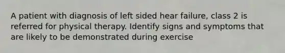 A patient with diagnosis of left sided hear failure, class 2 is referred for physical therapy. Identify signs and symptoms that are likely to be demonstrated during exercise