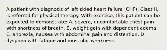 A patient with diagnosis of left-sided heart failure (CHF), Class II, is referred for physical therapy. With exercise, this patient can be expected to demonstrate: A. severe, uncomfortable chest pain with shortness of breath. B. weight gain with dependent edema. C. anorexia, nausea with abdominal pain and distention. D. dyspnea with fatigue and muscular weakness.