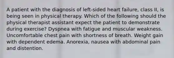 A patient with the diagnosis of left-sided heart failure, class II, is being seen in physical therapy. Which of the following should the physical therapist assistant expect the patient to demonstrate during exercise? Dyspnea with fatigue and muscular weakness. Uncomfortable chest pain with shortness of breath. Weight gain with dependent edema. Anorexia, nausea with abdominal pain and distention.