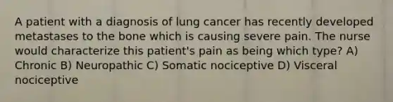 A patient with a diagnosis of lung cancer has recently developed metastases to the bone which is causing severe pain. The nurse would characterize this patient's pain as being which type? A) Chronic B) Neuropathic C) Somatic nociceptive D) Visceral nociceptive