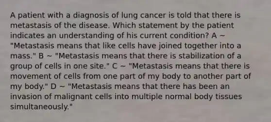 A patient with a diagnosis of lung cancer is told that there is metastasis of the disease. Which statement by the patient indicates an understanding of his current condition? A ~ "Metastasis means that like cells have joined together into a mass." B ~ "Metastasis means that there is stabilization of a group of cells in one site." C ~ "Metastasis means that there is movement of cells from one part of my body to another part of my body." D ~ "Metastasis means that there has been an invasion of malignant cells into multiple normal body tissues simultaneously."