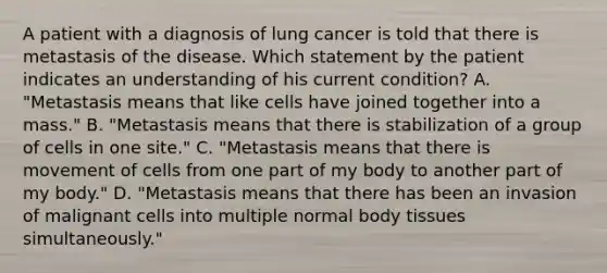 A patient with a diagnosis of lung cancer is told that there is metastasis of the disease. Which statement by the patient indicates an understanding of his current condition? A. "Metastasis means that like cells have joined together into a mass." B. "Metastasis means that there is stabilization of a group of cells in one site." C. "Metastasis means that there is movement of cells from one part of my body to another part of my body." D. "Metastasis means that there has been an invasion of malignant cells into multiple normal body tissues simultaneously."