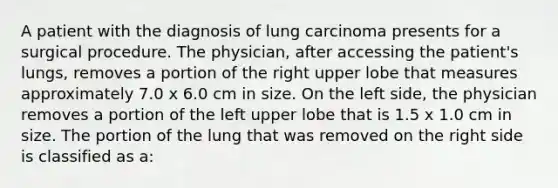 A patient with the diagnosis of lung carcinoma presents for a surgical procedure. The physician, after accessing the patient's lungs, removes a portion of the right upper lobe that measures approximately 7.0 x 6.0 cm in size. On the left side, the physician removes a portion of the left upper lobe that is 1.5 x 1.0 cm in size. The portion of the lung that was removed on the right side is classified as a: