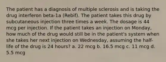 The patient has a diagnosis of multiple sclerosis and is taking the drug interferon beta-1a (Rebif). The patient takes this drug by subcutaneous injection three times a week. The dosage is 44 mcg per injection. If the patient takes an injection on Monday, how much of the drug would still be in the patient's system when she takes her next injection on Wednesday, assuming the half-life of the drug is 24 hours? a. 22 mcg b. 16.5 mcg c. 11 mcg d. 5.5 mcg