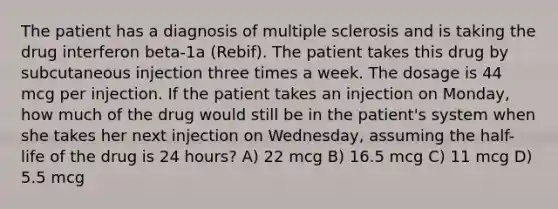 The patient has a diagnosis of multiple sclerosis and is taking the drug interferon beta-1a (Rebif). The patient takes this drug by subcutaneous injection three times a week. The dosage is 44 mcg per injection. If the patient takes an injection on Monday, how much of the drug would still be in the patient's system when she takes her next injection on Wednesday, assuming the half-life of the drug is 24 hours? A) 22 mcg B) 16.5 mcg C) 11 mcg D) 5.5 mcg