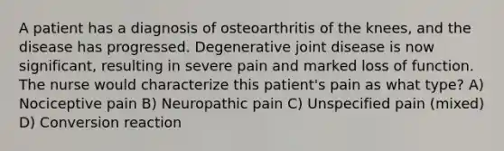 A patient has a diagnosis of osteoarthritis of the knees, and the disease has progressed. Degenerative joint disease is now significant, resulting in severe pain and marked loss of function. The nurse would characterize this patient's pain as what type? A) Nociceptive pain B) Neuropathic pain C) Unspecified pain (mixed) D) Conversion reaction