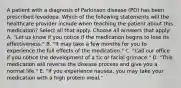 A patient with a diagnosis of Parkinson disease (PD) has been prescribed levodopa. Which of the following statements will the healthcare provider include when teaching the patient about this medication? Select all that apply. Choose all answers that apply: A. "Let us know if you notice if the medication begins to lose its effectiveness." B. "It may take a few months for you to experience the full effects of the medication." C. "Call our office if you notice the development of a tic or facial grimace." D. "This medication will reverse the disease process and give you a normal life." E. "If you experience nausea, you may take your medication with a high protein meal."