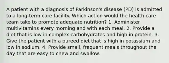 A patient with a diagnosis of Parkinson's disease (PD) is admitted to a long-term care facility. Which action would the health care team take to promote adequate nutrition? 1. Administer multivitamins every morning and with each meal. 2. Provide a diet that is low in complex carbohydrates and high in protein. 3. Give the patient with a pureed diet that is high in potassium and low in sodium. 4. Provide small, frequent meals throughout the day that are easy to chew and swallow.