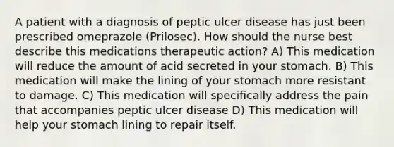 A patient with a diagnosis of peptic ulcer disease has just been prescribed omeprazole (Prilosec). How should the nurse best describe this medications therapeutic action? A) This medication will reduce the amount of acid secreted in your stomach. B) This medication will make the lining of your stomach more resistant to damage. C) This medication will specifically address the pain that accompanies peptic ulcer disease D) This medication will help your stomach lining to repair itself.