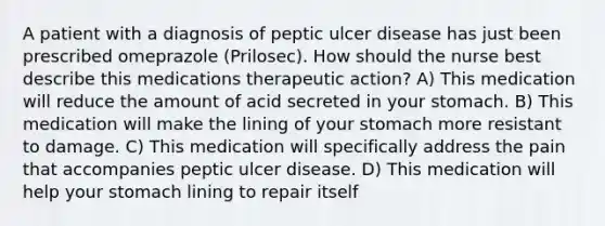 A patient with a diagnosis of peptic ulcer disease has just been prescribed omeprazole (Prilosec). How should the nurse best describe this medications therapeutic action? A) This medication will reduce the amount of acid secreted in your stomach. B) This medication will make the lining of your stomach more resistant to damage. C) This medication will specifically address the pain that accompanies peptic ulcer disease. D) This medication will help your stomach lining to repair itself