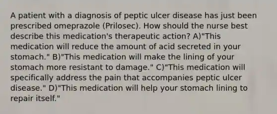 A patient with a diagnosis of peptic ulcer disease has just been prescribed omeprazole (Prilosec). How should the nurse best describe this medication's therapeutic action? A)"This medication will reduce the amount of acid secreted in your stomach." B)"This medication will make the lining of your stomach more resistant to damage." C)"This medication will specifically address the pain that accompanies peptic ulcer disease." D)"This medication will help your stomach lining to repair itself."