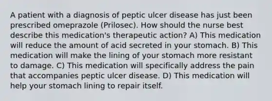 A patient with a diagnosis of peptic ulcer disease has just been prescribed omeprazole (Prilosec). How should the nurse best describe this medication's therapeutic action? A) This medication will reduce the amount of acid secreted in your stomach. B) This medication will make the lining of your stomach more resistant to damage. C) This medication will specifically address the pain that accompanies peptic ulcer disease. D) This medication will help your stomach lining to repair itself.