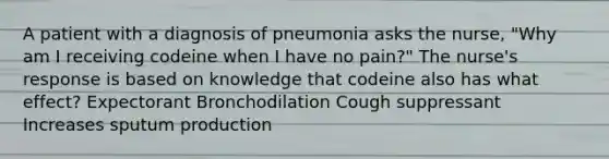 A patient with a diagnosis of pneumonia asks the nurse, "Why am I receiving codeine when I have no pain?" The nurse's response is based on knowledge that codeine also has what effect? Expectorant Bronchodilation Cough suppressant Increases sputum production