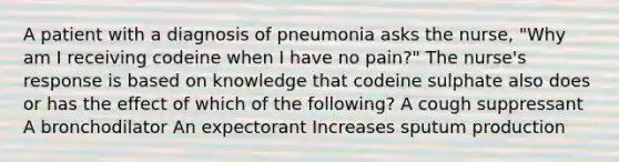 A patient with a diagnosis of pneumonia asks the nurse, "Why am I receiving codeine when I have no pain?" The nurse's response is based on knowledge that codeine sulphate also does or has the effect of which of the following? A cough suppressant A bronchodilator An expectorant Increases sputum production