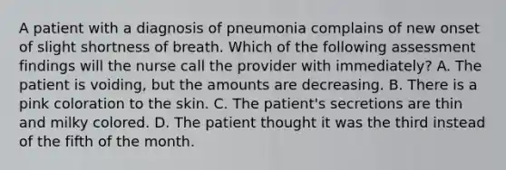 A patient with a diagnosis of pneumonia complains of new onset of slight shortness of breath. Which of the following assessment findings will the nurse call the provider with immediately? A. The patient is voiding, but the amounts are decreasing. B. There is a pink coloration to the skin. C. The patient's secretions are thin and milky colored. D. The patient thought it was the third instead of the fifth of the month.