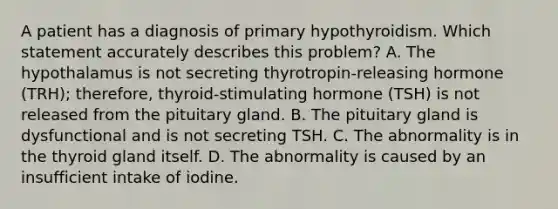 A patient has a diagnosis of primary hypothyroidism. Which statement accurately describes this problem? A. The hypothalamus is not secreting thyrotropin-releasing hormone (TRH); therefore, thyroid-stimulating hormone (TSH) is not released from the pituitary gland. B. The pituitary gland is dysfunctional and is not secreting TSH. C. The abnormality is in the thyroid gland itself. D. The abnormality is caused by an insufficient intake of iodine.