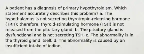 A patient has a diagnosis of primary hypothyroidism. Which statement accurately describes this problem? a. The hypothalamus is not secreting thyrotropin-releasing hormone (TRH); therefore, thyroid-stimulating hormone (TSH) is not released from the pituitary gland. b. The pituitary gland is dysfunctional and is not secreting TSH. c. The abnormality is in the thyroid gland itself. d. The abnormality is caused by an insufficient intake of iodine.