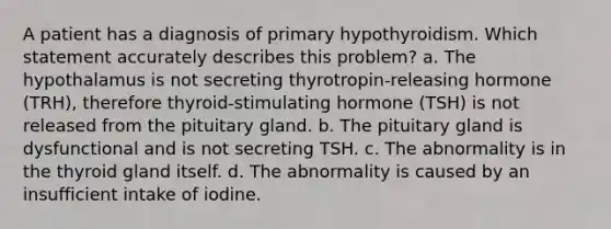 A patient has a diagnosis of primary hypothyroidism. Which statement accurately describes this problem? a. The hypothalamus is not secreting thyrotropin-releasing hormone (TRH), therefore thyroid-stimulating hormone (TSH) is not released from the pituitary gland. b. The pituitary gland is dysfunctional and is not secreting TSH. c. The abnormality is in the thyroid gland itself. d. The abnormality is caused by an insufficient intake of iodine.