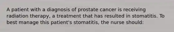 A patient with a diagnosis of prostate cancer is receiving radiation therapy, a treatment that has resulted in stomatitis. To best manage this patient's stomatitis, the nurse should: