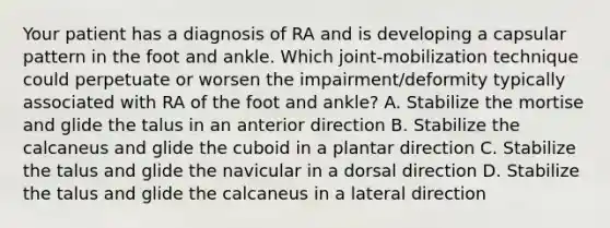 Your patient has a diagnosis of RA and is developing a capsular pattern in the foot and ankle. Which joint-mobilization technique could perpetuate or worsen the impairment/deformity typically associated with RA of the foot and ankle? A. Stabilize the mortise and glide the talus in an anterior direction B. Stabilize the calcaneus and glide the cuboid in a plantar direction C. Stabilize the talus and glide the navicular in a dorsal direction D. Stabilize the talus and glide the calcaneus in a lateral direction