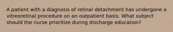 A patient with a diagnosis of retinal detachment has undergone a vitreoretinal procedure on an outpatient basis. What subject should the nurse prioritize during discharge education?