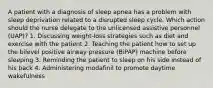 A patient with a diagnosis of sleep apnea has a problem with sleep deprivation related to a disrupted sleep cycle. Which action should the nurse delegate to the unlicensed assistive personnel (UAP)? 1. Discussing weight-loss strategies such as diet and exercise with the patient 2. Teaching the patient how to set up the bilevel positive airway pressure (BiPAP) machine before sleeping 3. Reminding the patient to sleep on his side instead of his back 4. Administering modafinil to promote daytime wakefulness