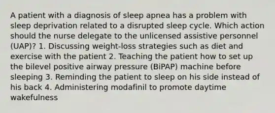 A patient with a diagnosis of sleep apnea has a problem with sleep deprivation related to a disrupted sleep cycle. Which action should the nurse delegate to the unlicensed assistive personnel (UAP)? 1. Discussing weight-loss strategies such as diet and exercise with the patient 2. Teaching the patient how to set up the bilevel positive airway pressure (BiPAP) machine before sleeping 3. Reminding the patient to sleep on his side instead of his back 4. Administering modafinil to promote daytime wakefulness