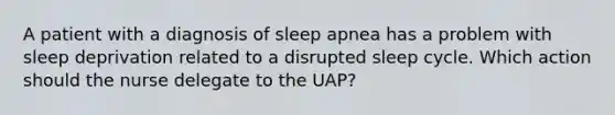 A patient with a diagnosis of sleep apnea has a problem with sleep deprivation related to a disrupted sleep cycle. Which action should the nurse delegate to the UAP?