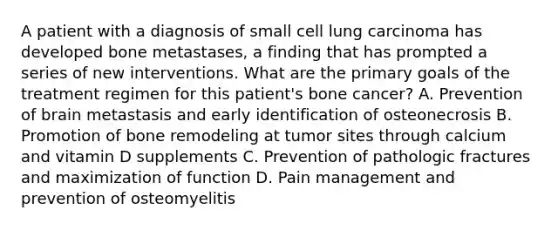 A patient with a diagnosis of small cell lung carcinoma has developed bone metastases, a finding that has prompted a series of new interventions. What are the primary goals of the treatment regimen for this patient's bone cancer? A. Prevention of brain metastasis and early identification of osteonecrosis B. Promotion of bone remodeling at tumor sites through calcium and vitamin D supplements C. Prevention of pathologic fractures and maximization of function D. Pain management and prevention of osteomyelitis