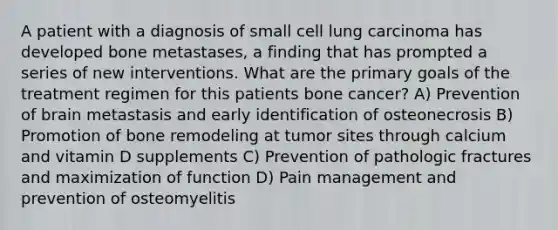 A patient with a diagnosis of small cell lung carcinoma has developed bone metastases, a finding that has prompted a series of new interventions. What are the primary goals of the treatment regimen for this patients bone cancer? A) Prevention of brain metastasis and early identification of osteonecrosis B) Promotion of bone remodeling at tumor sites through calcium and vitamin D supplements C) Prevention of pathologic fractures and maximization of function D) Pain management and prevention of osteomyelitis