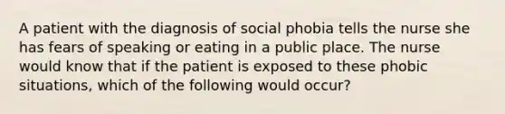 A patient with the diagnosis of social phobia tells the nurse she has fears of speaking or eating in a public place. The nurse would know that if the patient is exposed to these phobic situations, which of the following would occur?