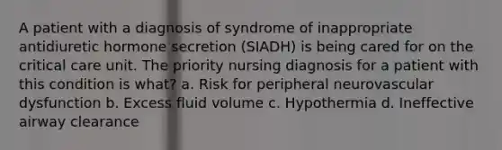 A patient with a diagnosis of syndrome of inappropriate antidiuretic hormone secretion (SIADH) is being cared for on the critical care unit. The priority nursing diagnosis for a patient with this condition is what? a. Risk for peripheral neurovascular dysfunction b. Excess fluid volume c. Hypothermia d. Ineffective airway clearance