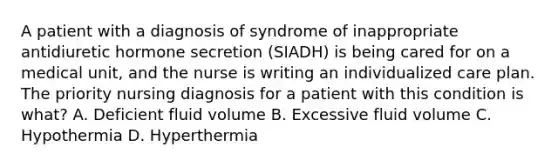 A patient with a diagnosis of syndrome of inappropriate antidiuretic hormone secretion (SIADH) is being cared for on a medical unit, and the nurse is writing an individualized care plan. The priority nursing diagnosis for a patient with this condition is what? A. Deficient fluid volume B. Excessive fluid volume C. Hypothermia D. Hyperthermia