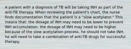 A patient with a diagnosis of TB will be taking INH as part of the anti-TB therapy. When reviewing the patient's chart, the nurse finds documentation that the patient is a "slow acetylator." This means that: the dosage of INH may need to be lower to prevent INH accumulation. the dosage of INH may need to be higher because of the slow acetylation process. he should not take INH. he will need to take a combination of anti-TB drugs for successful therapy.