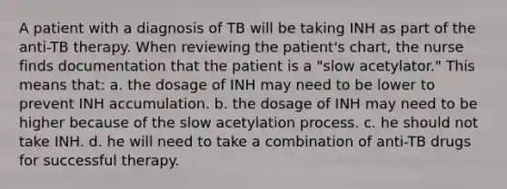 A patient with a diagnosis of TB will be taking INH as part of the anti-TB therapy. When reviewing the patient's chart, the nurse finds documentation that the patient is a "slow acetylator." This means that: a. the dosage of INH may need to be lower to prevent INH accumulation. b. the dosage of INH may need to be higher because of the slow acetylation process. c. he should not take INH. d. he will need to take a combination of anti-TB drugs for successful therapy.