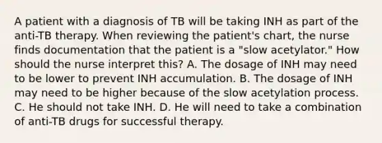 A patient with a diagnosis of TB will be taking INH as part of the anti-TB therapy. When reviewing the patient's chart, the nurse finds documentation that the patient is a "slow acetylator." How should the nurse interpret this? A. The dosage of INH may need to be lower to prevent INH accumulation. B. The dosage of INH may need to be higher because of the slow acetylation process. C. He should not take INH. D. He will need to take a combination of anti-TB drugs for successful therapy.