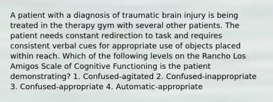 A patient with a diagnosis of traumatic brain injury is being treated in the therapy gym with several other patients. The patient needs constant redirection to task and requires consistent verbal cues for appropriate use of objects placed within reach. Which of the following levels on the Rancho Los Amigos Scale of Cognitive Functioning is the patient demonstrating? 1. Confused-agitated 2. Confused-inappropriate 3. Confused-appropriate 4. Automatic-appropriate