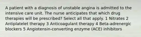 A patient with a diagnosis of unstable angina is admitted to the intensive care unit. The nurse anticipates that which drug therapies will be prescribed? Select all that apply. 1 Nitrates 2 Antiplatelet therapy 3 Anticoagulant therapy 4 Beta-adrenergic blockers 5 Angiotensin-converting enzyme (ACE) inhibitors