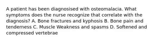 A patient has been diagnosised with osteomalacia. What symptoms does the nurse recognize that correlate with the diagnosis? A. Bone fractures and kyphosis B. Bone pain and tenderness C. Muscle Weakness and spasms D. Softened and compressed vertebrae