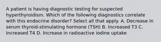 A patient is having diagnostic testing for suspected hyperthyroidism. Which of the following diagnostics correlate with this endocrine disorder? Select all that apply. A. Decrease in serum thyroid-stimulating hormone (TSH) B. Increased T3 C. Increased T4 D. Increase in radioactive iodine uptake