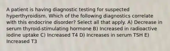 A patient is having diagnostic testing for suspected hyperthyroidism. Which of the following diagnostics correlate with this endocrine disorder? Select all that apply. A) Decrease in serum thyroid-stimulating hormone B) Increased in radioactive iodine uptake C) Increased T4 D) Increases in serum TSH E) Increased T3