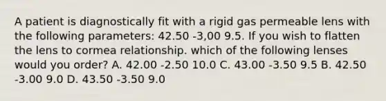 A patient is diagnostically fit with a rigid gas permeable lens with the following parameters: 42.50 -3,00 9.5. If you wish to flatten the lens to cormea relationship. which of the following lenses would you order? A. 42.00 -2.50 10.0 C. 43.00 -3.50 9.5 B. 42.50 -3.00 9.0 D. 43.50 -3.50 9.0